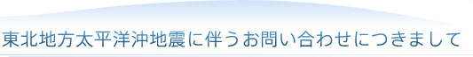 東北地方太平洋沖地震に伴うお問い合わせにつきまして