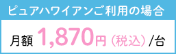 ピュアハワイアンご利用の場合月額1,870円/台