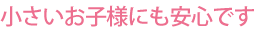 小さいお子様にも安心です