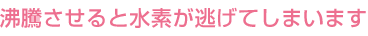 沸騰させると水素分子が逃げてしまいます
