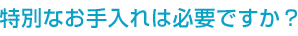 特別なお手入れは必要ですか？