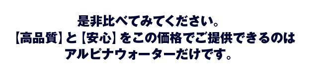 是非比べてみてください。【高品質】と【安心】をこの価格でご提供できるのはアルピナウォーターだけです。