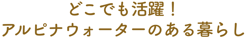 どこでも活躍！アルピナウォーターのある暮らし