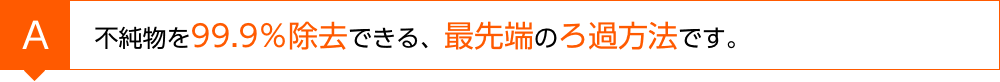 不純物を99.9％除去できる、最先端のろ過方法です。
