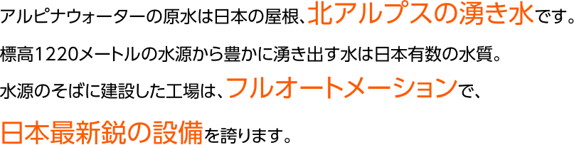 アルピナウォーターの原水は日本の屋根、北アルプスの湧き水です。標高1220メートルの水源から豊かに湧き出す水は日本有数の水質。水源のそばに建設した工場は、フルオートメーションで、日本最新鋭の設備を誇ります。