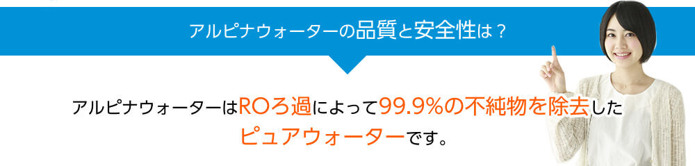 アルピナウォーターの品質と安全性は？　アルピナウォーターはROろ過によって99.9%の不純物を除去したピュアウォーターです。