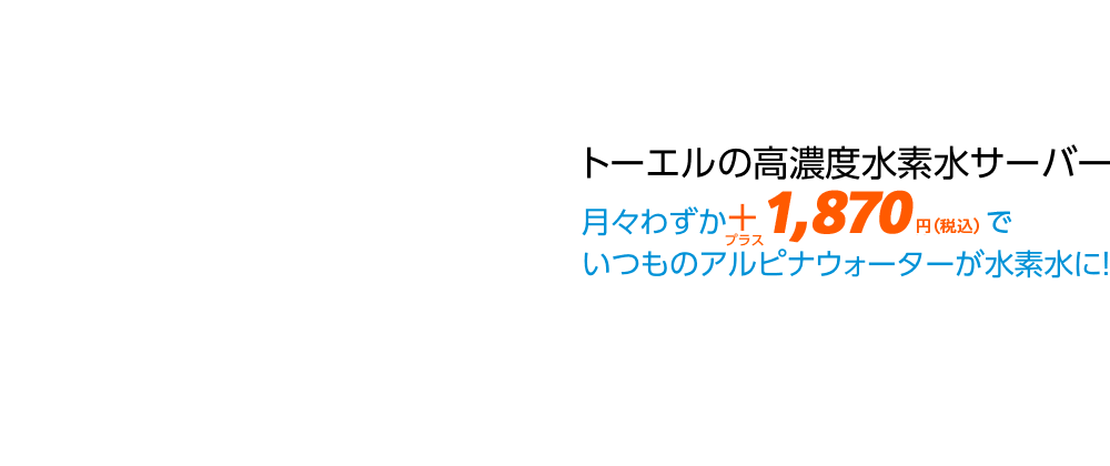 トーエルの高濃度水素水サーバー　月々わずか＋1,100円でいつものアルピナウォーターが水素水に！