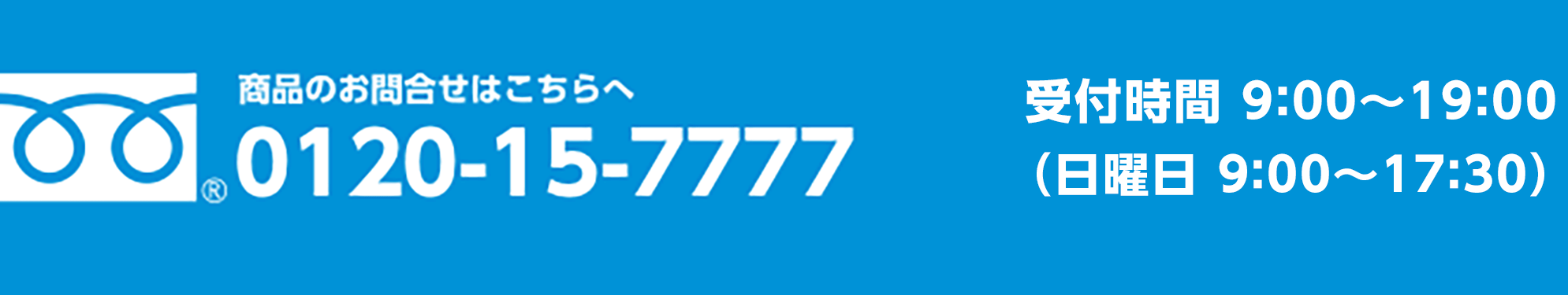 0120-15-7777 専用コールセンター（年中無休） 受付時間　9:00 - 19:00