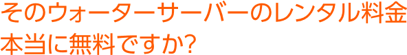 そのウォーターサーバーのレンタル料金本当に無料ですか？