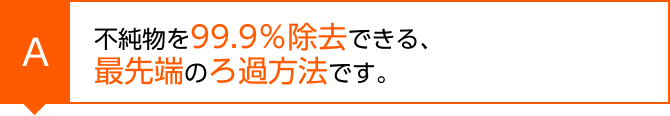 不純物を99.9％除去できる、最先端のろ過方法です。