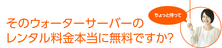 そのウォーターサーバーのレンタル料金本当に無料ですか？