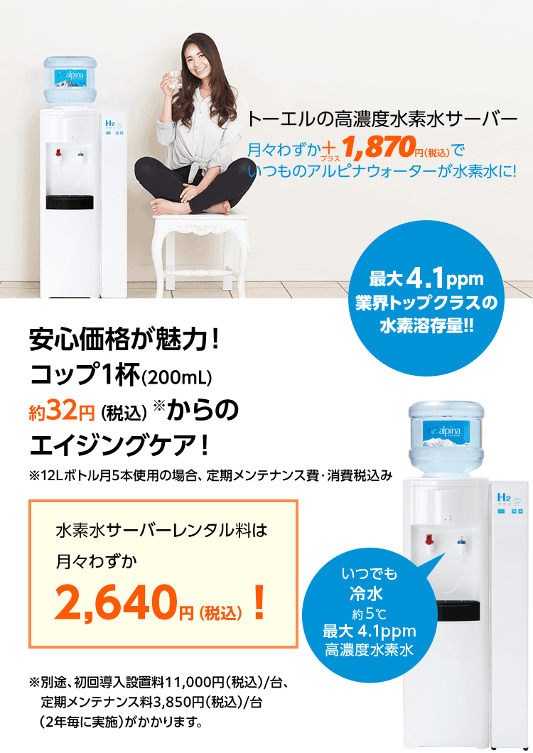 トーエルの高濃度水素水サーバー　月々わずか＋1,100円でいつものアルピナウォーターが水素水に！安心価格が魅力！コップ1杯（200mL）約28円からのエイジングケア！月々わずか1,729円！※12リットルボトル月5本使用の場合、定期メンテナンス費込み