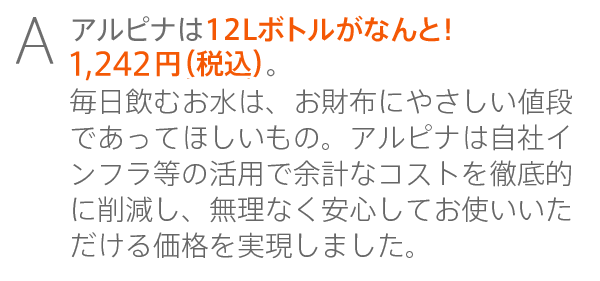 アルピナは12Ｌボトルがなんと！1242円（税別）。毎日飲むお水は、お財布にやさしい値段であってほしいもの。アルピナは自社インフラ等の活用で余計なコストを徹底的に削減し、無理なく安心してお使いいただける価格を実現しました。