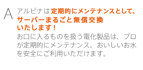 アルピナは２年に１回メンテナンスとして、サーバーまるごと無償交換いたします！お口に入るものを扱う電化製品は、プロが定期的にメンテナンス。おいしいお水を安全にご利用いただけます。