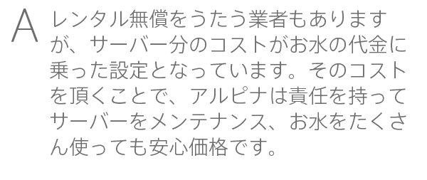 レンタル無償をうたう業者もありますが、サーバー分のコストがお水の代金に乗った設定となっています。そのコストを頂くことで、アルピナは責任を持ってサーバーをメンテナンス、お水をたくさん使っても安心価格です。